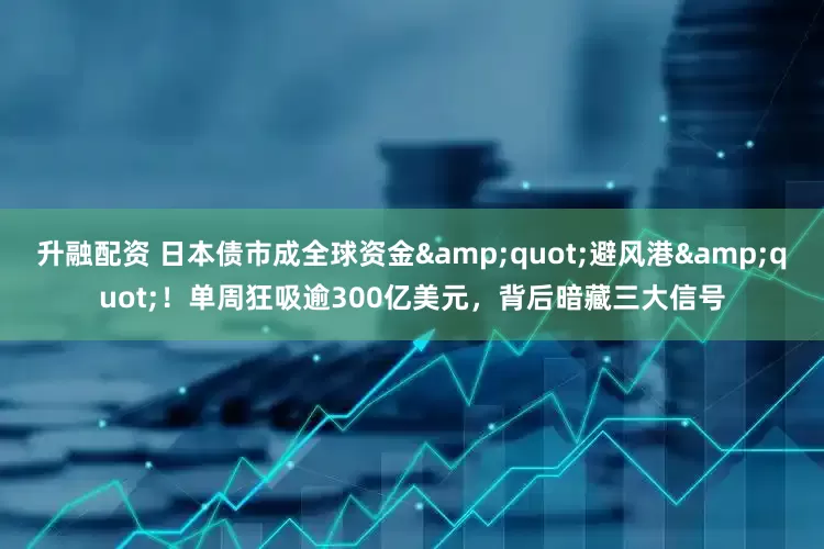 升融配资 日本债市成全球资金&quot;避风港&quot;！单周狂吸逾300亿美元，背后暗藏三大信号