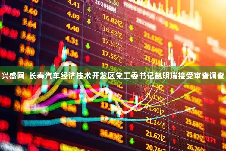 兴盛网  长春汽车经济技术开发区党工委书记赵明瑞接受审查调查