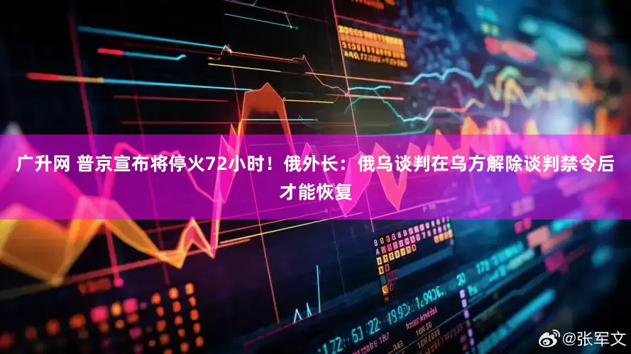 广升网 普京宣布将停火72小时！俄外长：俄乌谈判在乌方解除谈判禁令后才能恢复