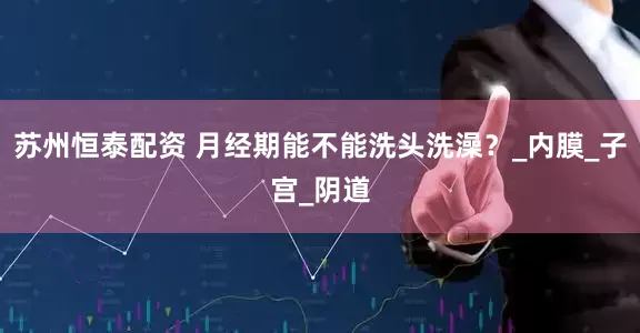 苏州恒泰配资 月经期能不能洗头洗澡？_内膜_子宫_阴道