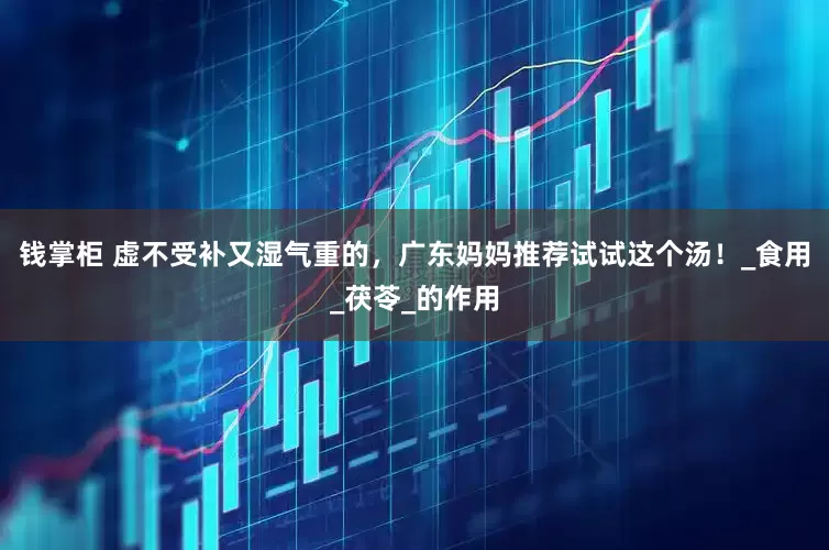 钱掌柜 虚不受补又湿气重的，广东妈妈推荐试试这个汤！_食用_茯苓_的作用