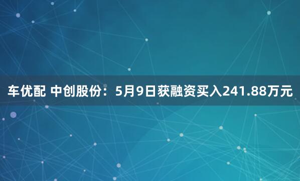 车优配 中创股份：5月9日获融资买入241.88万元