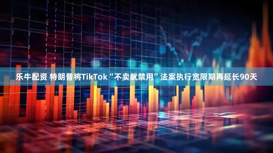 乐牛配资 特朗普将TikTok“不卖就禁用”法案执行宽限期再延长90天