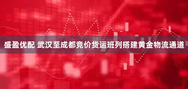盛盈优配 武汉至成都竞价货运班列搭建黄金物流通道