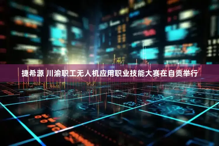 捷希源 川渝职工无人机应用职业技能大赛在自贡举行