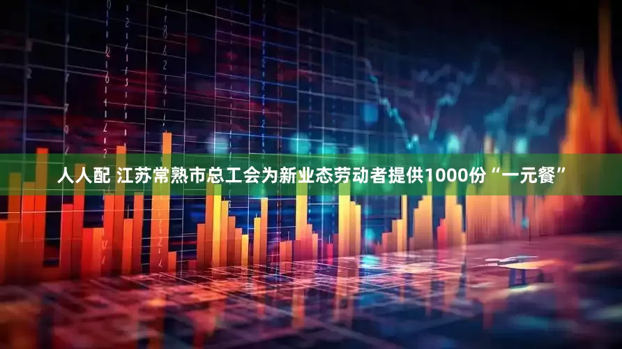 人人配 江苏常熟市总工会为新业态劳动者提供1000份“一元餐”