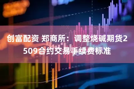 创富配资 郑商所：调整烧碱期货2509合约交易手续费标准