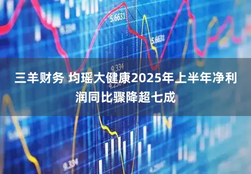 三羊财务 均瑶大健康2025年上半年净利润同比骤降超七成