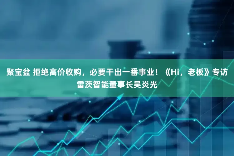 聚宝盆 拒绝高价收购，必要干出一番事业！《Hi，老板》专访雷茨智能董事长吴炎光
