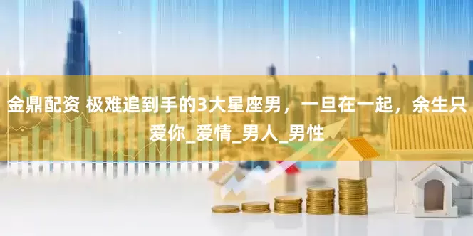 金鼎配资 极难追到手的3大星座男，一旦在一起，余生只爱你_爱情_男人_男性