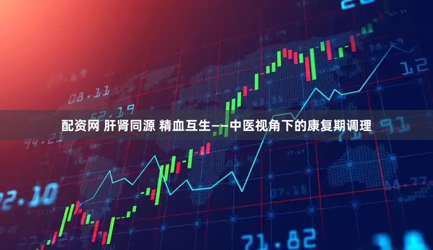 配资网 肝肾同源 精血互生——中医视角下的康复期调理