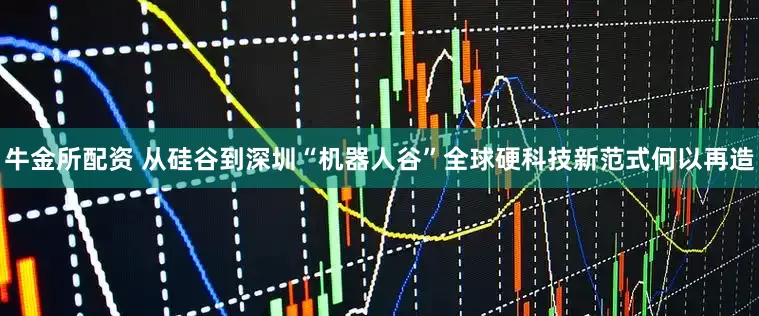 牛金所配资 从硅谷到深圳“机器人谷”全球硬科技新范式何以再造