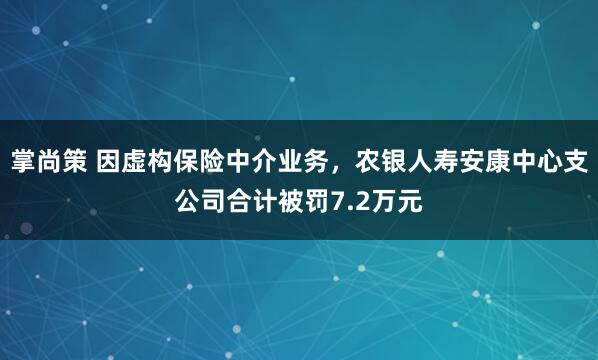 掌尚策 因虚构保险中介业务，农银人寿安康中心支公司合计被罚7.2万元