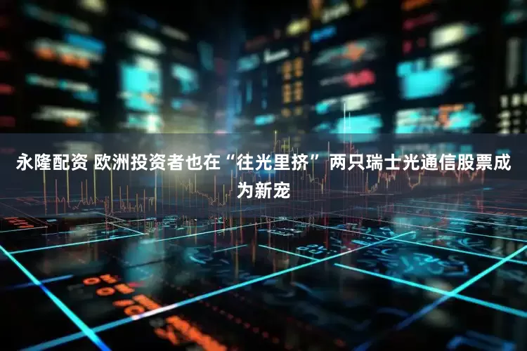 永隆配资 欧洲投资者也在“往光里挤” 两只瑞士光通信股票成为新宠